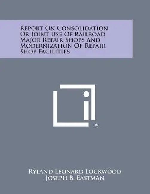 Report on Consolidation or Joint Use of Railroad Major Repair Shops and Modernization of Repair Shop Facilities by Ryland Leonard Lockwood, Joseph B. Eastman