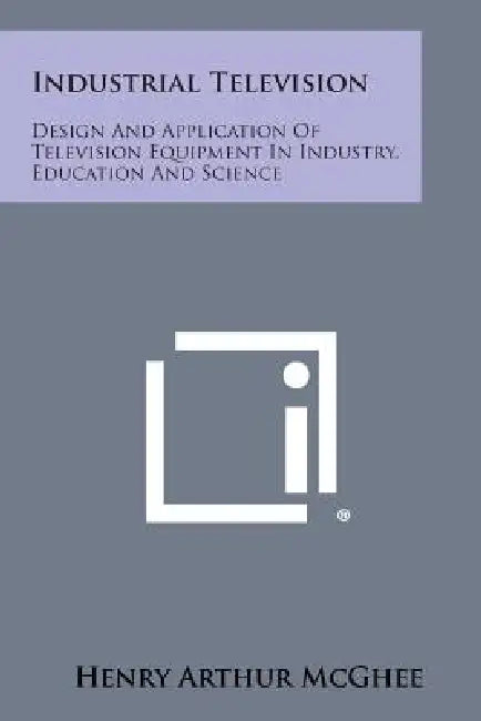 Industrial Television: Design And Application Of Television Equipment In Industry, Education And Science by Henry Arthur McGhee