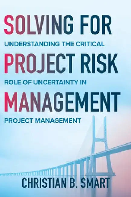 Solving for Project Risk Management: Understanding the Critical Role of Uncertainty in Project Management by Christian B. Smart