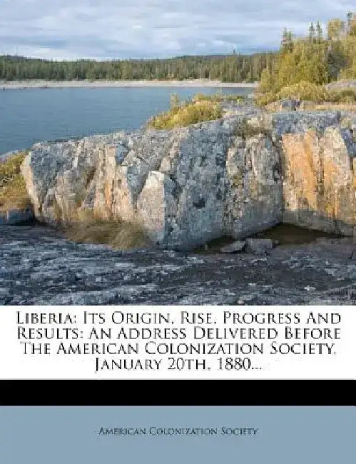 Liberia: Its Origin, Rise, Progress and Results: An Address Delivered Before the American Colonization Society, January 20th, 1 by American Colonization Society
