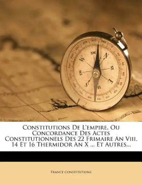 Constitutions de L'Empire, Ou Concordance Des Actes Constitutionnels Des 22 Frimaire an VIII, 14 Et 16 Thermidor an X ... Et Autres... by France Constitutions