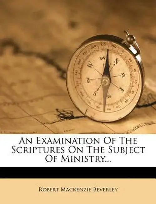 An Examination of the Scriptures on the Subject of Ministry... by Robert MacKenzie Beverley