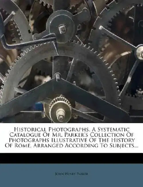 Historical Photographs. a Systematic Catalogue of Mr. Parker's Collection of Photographs Illustrative of the History of Rome, Arranged According to Su by John Henry Parker