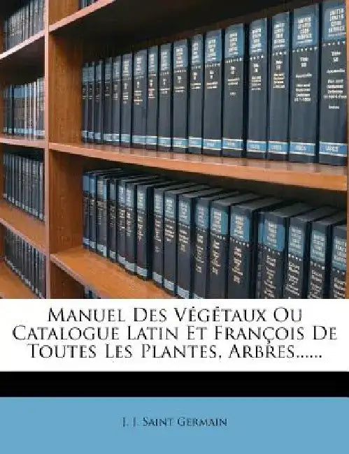 Manuel Des Vegetaux Ou Catalogue Latin Et Francois de Toutes Les Plantes, Arbres...... by J. J. Saint Germain