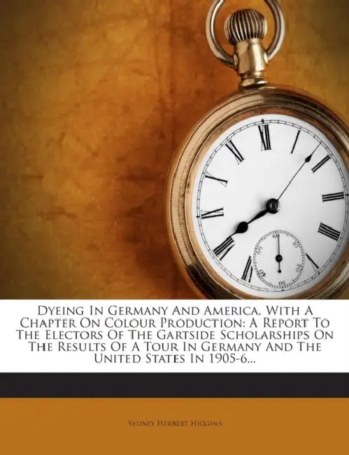 Dyeing In Germany And America, With A Chapter On Colour Production: A Report To The Electors Of The Gartside Scholarships On The Results Of A Tour In by Sydney Herbert Higgins