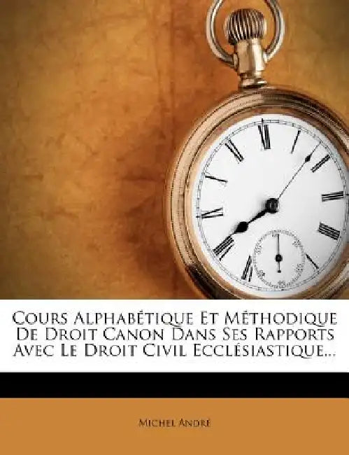 Cours Alphabétique Et Méthodique De Droit Canon Dans Ses Rapports Avec Le Droit Civil Ecclésiastique... by Michel André