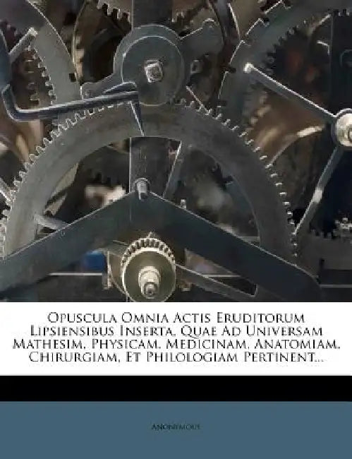 Opuscula Omnia Actis Eruditorum Lipsiensibus Inserta, Quae Ad Universam Mathesim, Physicam, Medicinam, Anatomiam, Chirurgiam, Et Philologiam Pertinent by Anonymous