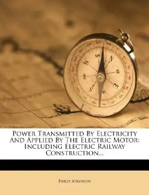 Power Transmitted by Electricity and Applied by the Electric Motor: Including Electric Railway Construction... by Philip Atkinson