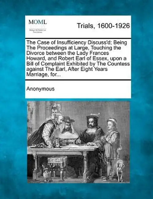 The Case of Insufficiency Discuss'd; Being the Proceedings at Large, Touching the Divorce Between the Lady Frances Howard, and Robert Earl of Essex, U by Anonymous