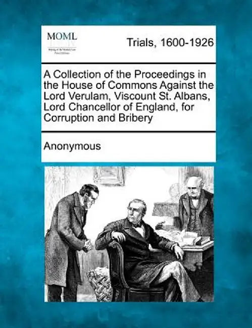 A Collection of the Proceedings in the House of Commons Against the Lord Verulam, Viscount St. Albans, Lord Chancellor of England, for Corruption and by Anonymous