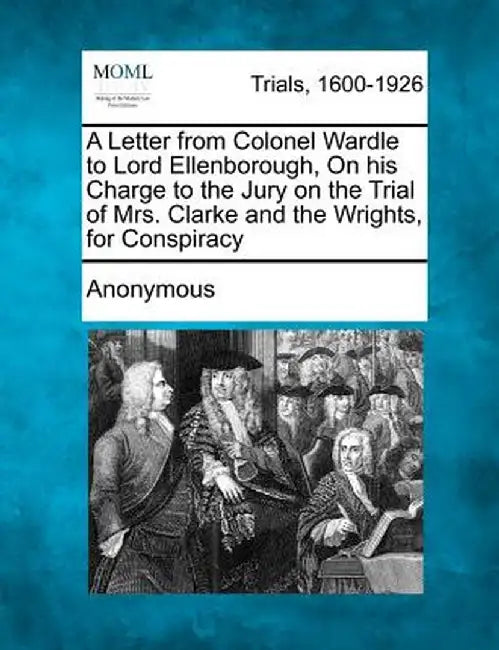 A Letter from Colonel Wardle to Lord Ellenborough, on His Charge to the Jury on the Trial of Mrs. Clarke and the Wrights, for Conspiracy by Anonymous