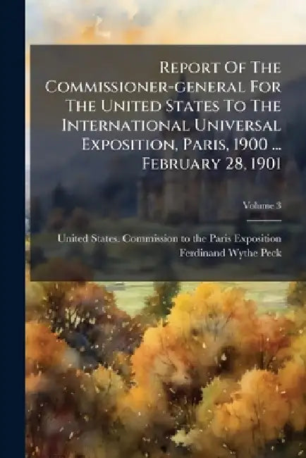 Report Of The Commissioner-general For The United States To The International Universal Exposition, Paris, 1900 ... February 28, 1901; Volume 3 by United States Commission to the Paris E., Ferdinand Wythe Peck