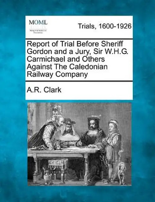 Report of Trial Before Sheriff Gordon and a Jury, Sir W.H.G. Carmichael and Others Against the Caledonian Railway Company by A. R. Clark