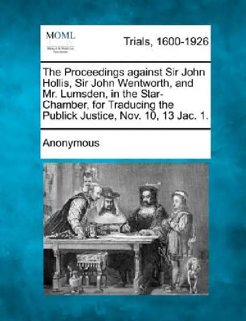 The Proceedings Against Sir John Hollis, Sir John Wentworth, and Mr. Lumsden, in the Star-Chamber, for Traducing the Publick Justice, Nov. 10, 13 Jac. by Anonymous