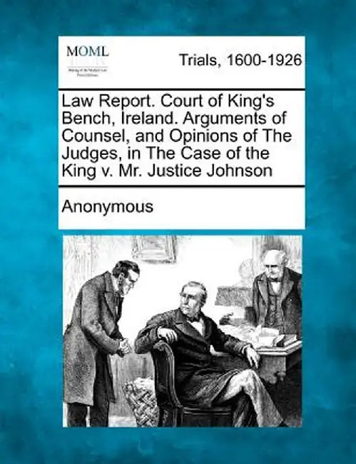 Law Report. Court of King's Bench, Ireland. Arguments of Counsel, and Opinions of the Judges, in the Case of the King V. Mr. Justice Johnson by Anonymous