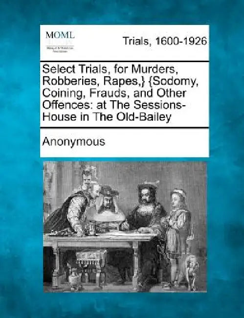 Select Trials, for Murders, Robberies, Rapes, } {Sodomy, Coining, Frauds, and Other Offences: At the Sessions-House in the Old-Bailey by Anonymous