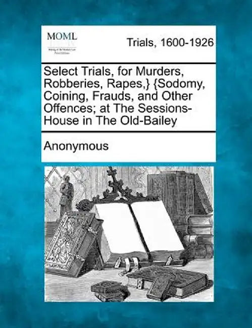 Select Trials, for Murders, Robberies, Rapes, } {Sodomy, Coining, Frauds, and Other Offences; At the Sessions-House in the Old-Bailey by Anonymous