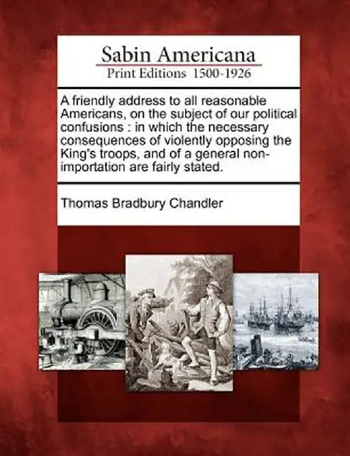 A Friendly Address to All Reasonable Americans, on the Subject of Our Political Confusions: In Which the Necessary Consequences of Violently Opposing by Thomas Bradbury Chandler
