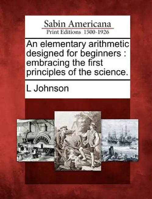An Elementary Arithmetic Designed for Beginners: Embracing the First Principles of the Science. by L., R. Johnson