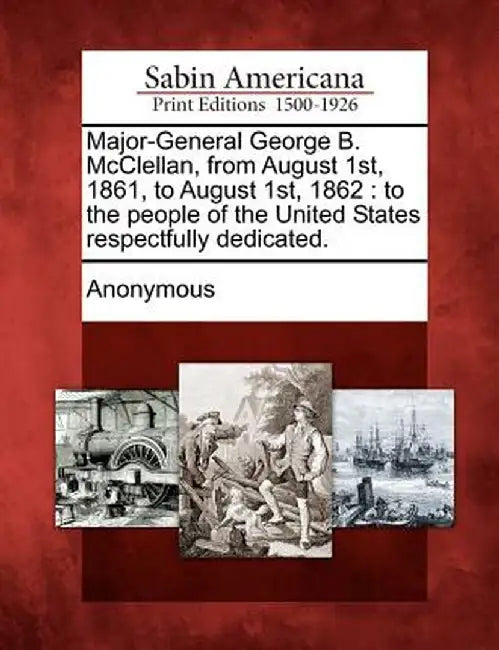 Major-General George B. McClellan, from August 1st, 1861, to August 1st, 1862: To the People of the United States Respectfully Dedicated. by Anonymous