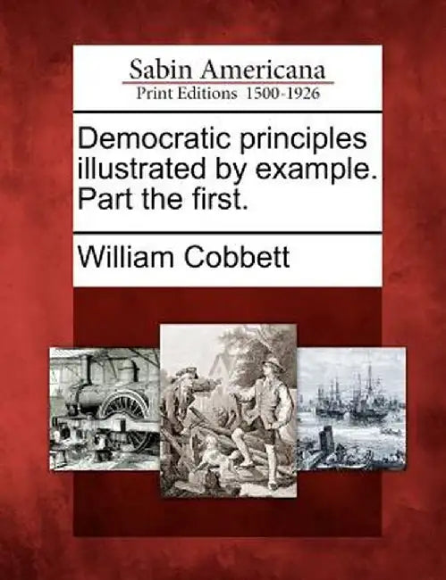Democratic Principles Illustrated by Example. Part the First. by William Cobbett