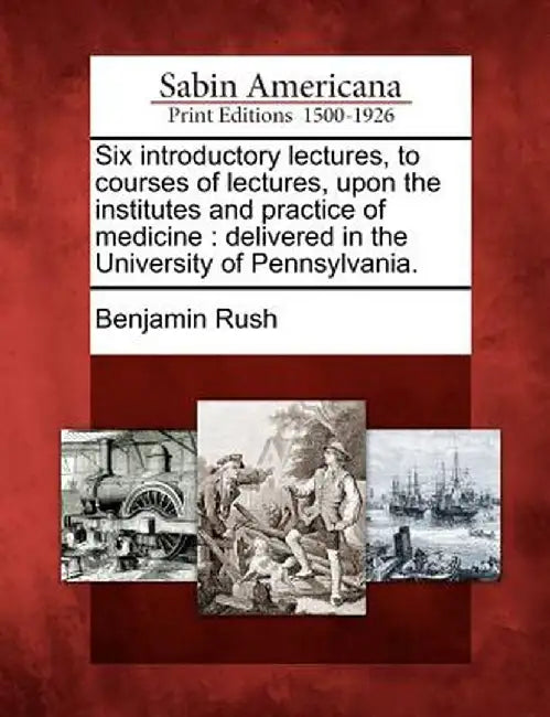 Six Introductory Lectures, to Courses of Lectures, Upon the Institutes and Practice of Medicine: Delivered in the University of Pennsylvania. by Benjamin Rush