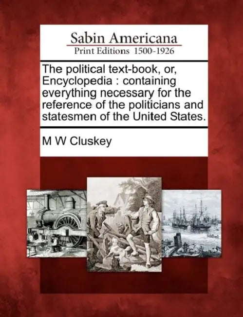 The political text-book, or, Encyclopedia: containing everything necessary for the reference of the politicians and statesmen of the United States. by M. W. Cluskey