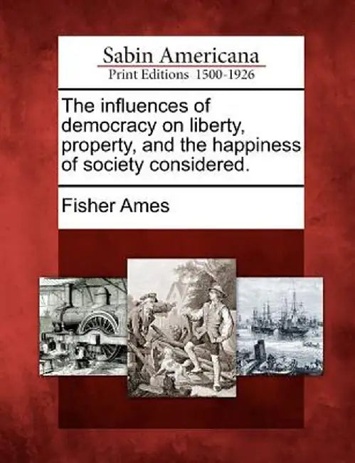 The Influences of Democracy on Liberty, Property, and the Happiness of Society Considered. by Fisher, Jr. Ames