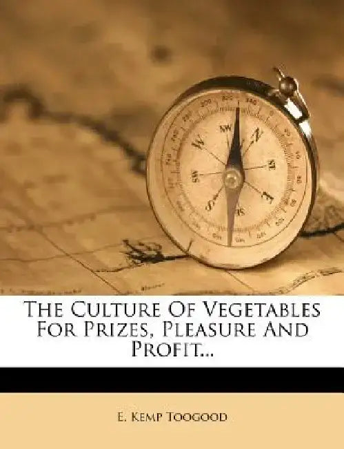 The Culture of Vegetables for Prizes, Pleasure and Profit... by E. Kemp Toogood