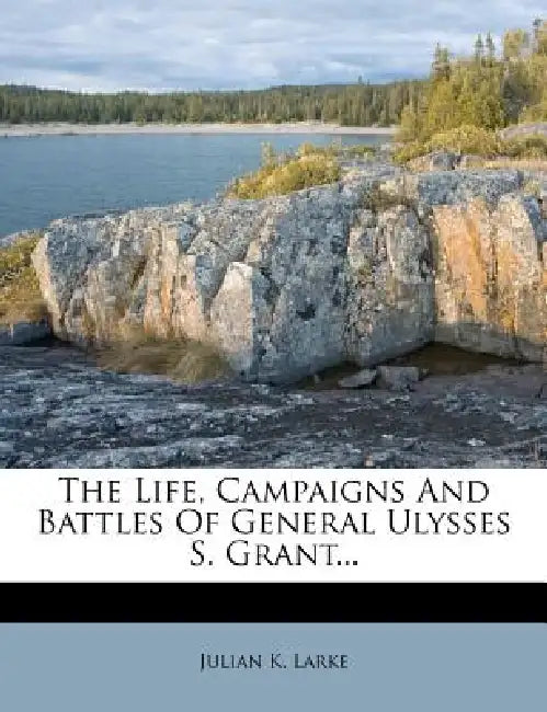 The Life, Campaigns And Battles Of General Ulysses S. Grant... by Julian K. Larke