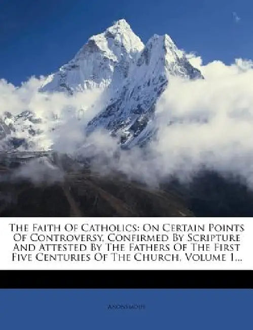 The Faith Of Catholics: On Certain Points Of Controversy, Confirmed By Scripture And Attested By The Fathers Of The First Five Centuries Of The Church by Anonymous
