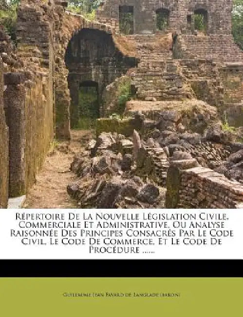 Répertoire De La Nouvelle Législation Civile, Commerciale Et Administrative, Ou Analyse Raisonnée Des Principes Consacrés Par Le Code Civil, Le Code D by Guillaume Jean Favard de Langlade (Baron