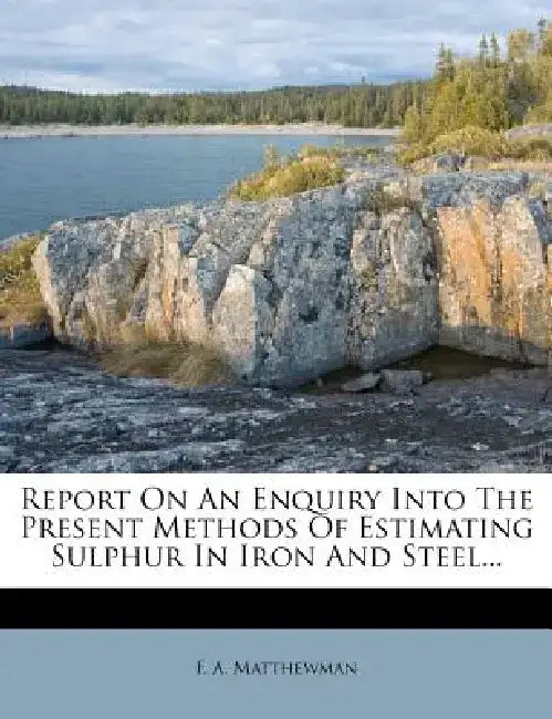 Report on an Enquiry Into the Present Methods of Estimating Sulphur in Iron and Steel... by F. A. Matthewman