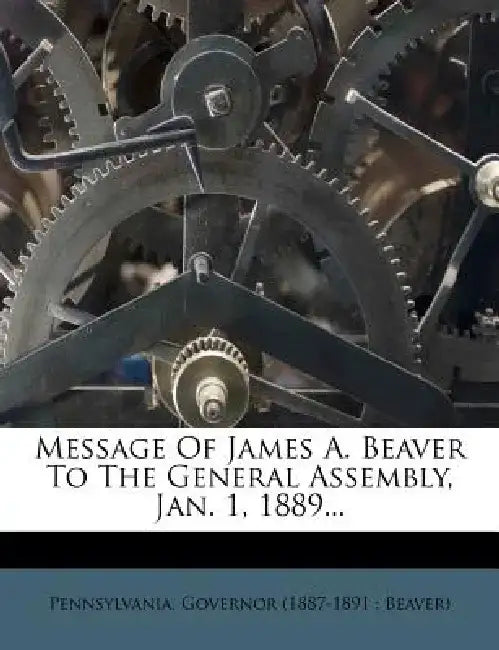 Message of James A. Beaver to the General Assembly, Jan. 1, 1889... by Pennsylvania Governor (1887-1891 Beav