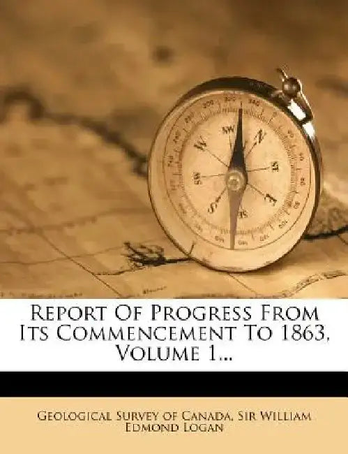 Report of Progress from Its Commencement to 1863, Volume 1... by Geological Survey of Canada