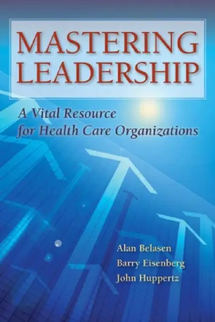 Mastering Leadership: A Vital Resource for Health Care Organizations by Alan T. Belasen, Barry Eisenberg, John W. Huppertz