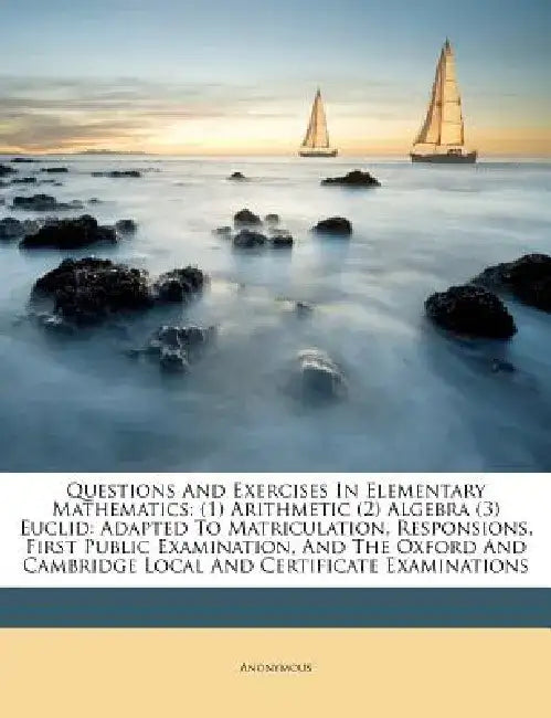 Questions and Exercises in Elementary Mathematics: (1) Arithmetic (2) Algebra (3) Euclid: Adapted to Matriculation, Responsions, First Public Examinat by Anonymous