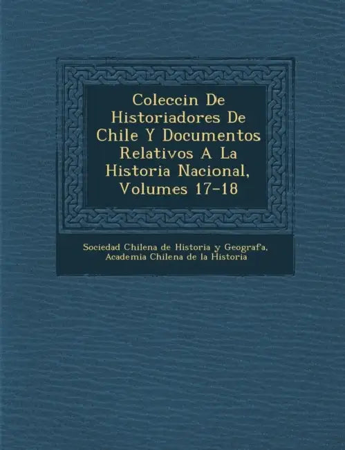 Colecci N de Historiadores de Chile y Documentos Relativos a la Historia Nacional, Volumes 17-18 by Sociedad Chilena de Historia Y Geograf, Academia Chilena de la Historia