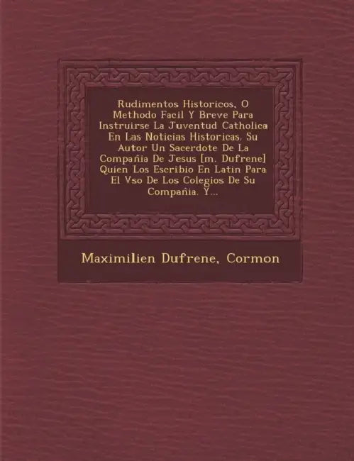Rudimentos Historicos, O Methodo Facil Y Breve Para Instruirse La Juventud Catholica En Las Noticias Historicas. Su Autor Un Sacerdote De La Compan by Maximilien Dufrene, Cormon