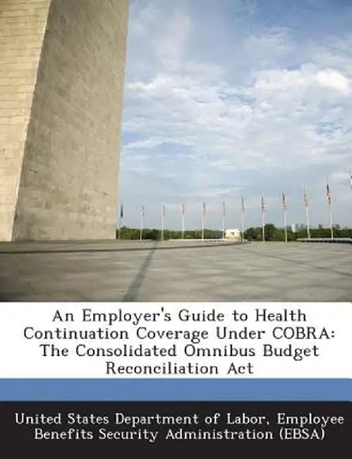 An Employer's Guide to Health Continuation Coverage Under Cobra: The Consolidated Omnibus Budget Reconciliation ACT by Emplo United States Department of Labor