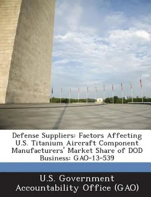 Defense Suppliers: Factors Affecting U.S. Titanium Aircraft Component Manufacturers' Market Share of Dod Business: Gao-13-539 by U. S. Government Accountability Office (