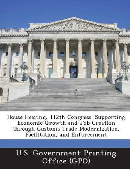 House Hearing, 112th Congress: Supporting Economic Growth and Job Creation through Customs Trade Modernization, Facilitation, and Enforcement by U. S. Government Printing Office (Gpo)