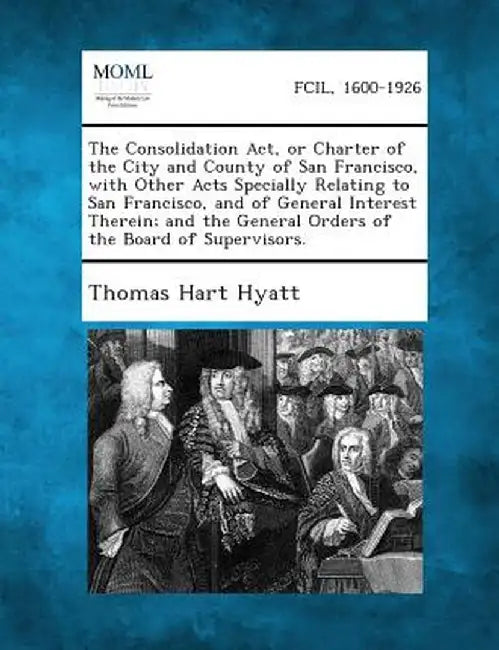 The Consolidation ACT, or Charter of the City and County of San Francisco, with Other Acts Specially Relating to San Francisco, and of General Interes by Thomas Hart Hyatt