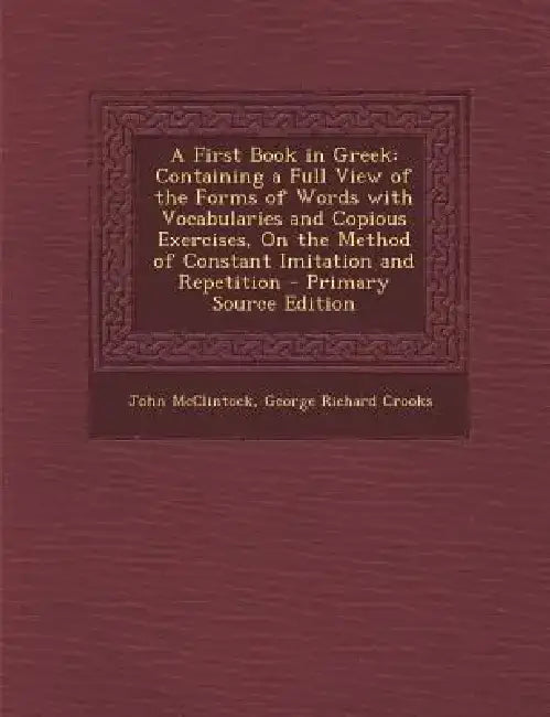 A First Book in Greek: Containing a Full View of the Forms of Words with Vocabularies and Copious Exercises, on the Method of Constant Imitat by John McClintock
