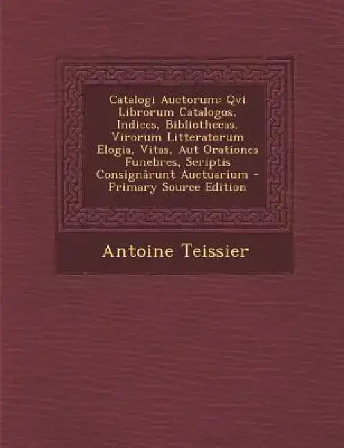 Catalogi Auctorum: Qvi Librorum Catalogos, Indices, Bibliothecas, Virorum Litteratorum Elogia, Vitas, Aut Orationes Funebres, Scriptis Co by Antoine Teissier