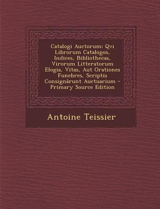 Catalogi Auctorum: Qvi Librorum Catalogos, Indices, Bibliothecas, Virorum Litteratorum Elogia, Vitas, Aut Orationes Funebres, Scriptis Co by Antoine Teissier