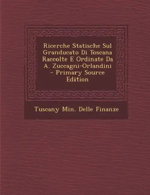 Ricerche Statische Sul Granducato Di Toscana Raccolte E Ordinate Da A. Zuccagni-Orlandini by Tuscany Min Delle Finanze