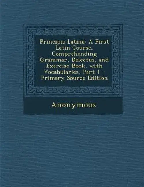 Principia Latina: A First Latin Course, Comprehending Grammar, Delectus, and Exercise-Book. with Vocabularies, Part 1 - Primary Source E by Anonymous