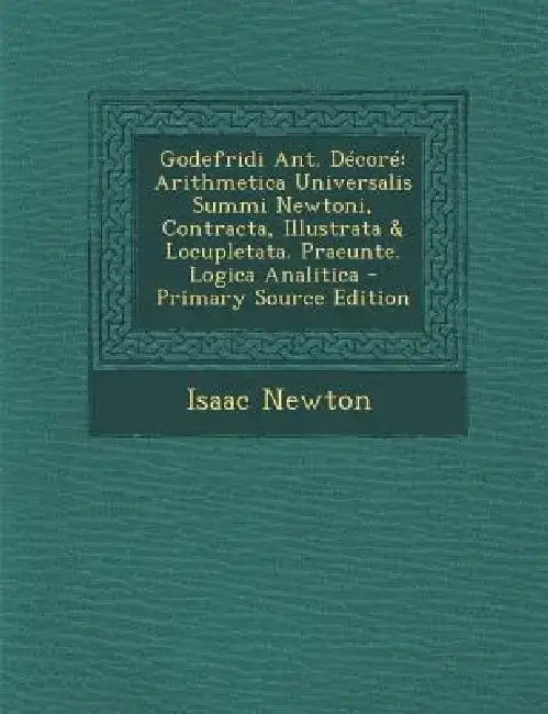 Godefridi Ant. Decore: Arithmetica Universalis Summi Newtoni, Contracta, Illustrata & Locupletata. Praeunte. Logica Analitica - Primary Sourc by Isaac Newton