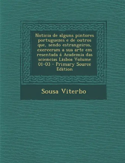 Noticia de alguns pintores portuguezes e de outros que, sendo estrangeiros, exerceram a sua arte em resentada á Academia das sciencias Lisboa Volume 0 by Sousa Viterbo